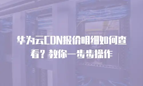 华为云CDN报价明细如何查看？教你一步步操作