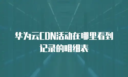 华为云CDN活动在哪里看到记录的明细表