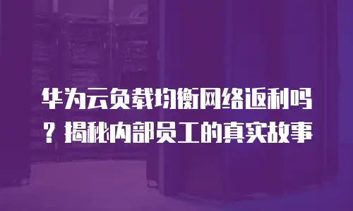 华为云负载均衡网络返利吗？揭秘内部员工的真实故事
