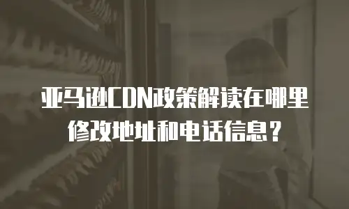 亚马逊CDN政策解读在哪里修改地址和电话信息？
