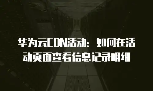 华为云CDN活动：如何在活动页面查看信息记录明细