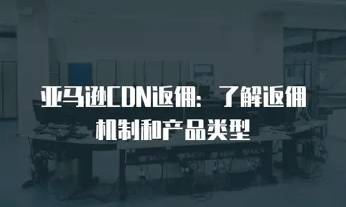 亚马逊CDN返佣：了解返佣机制和产品类型