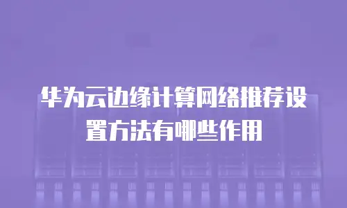 华为云边缘计算网络推荐设置方法有哪些作用