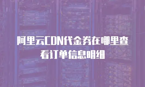 阿里云CDN代金券在哪里查看订单信息明细