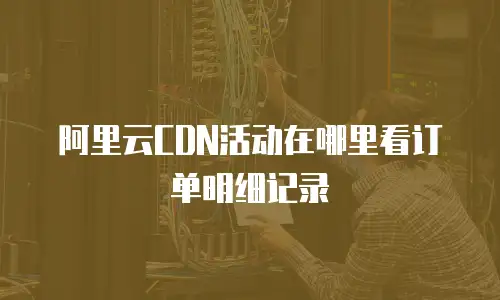 阿里云CDN活动在哪里看订单明细记录