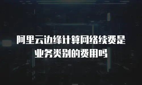 阿里云边缘计算网络续费是业务类别的费用吗