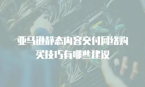 亚马逊静态内容交付网络购买技巧有哪些建议