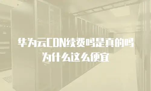 华为云CDN续费吗是真的吗为什么这么便宜
