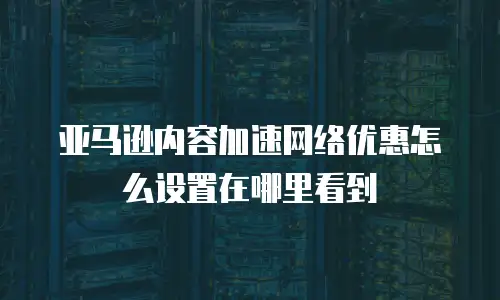 亚马逊内容加速网络优惠怎么设置在哪里看到