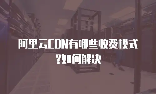 阿里云CDN有哪些收费模式?如何解决
