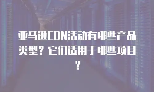 亚马逊CDN活动有哪些产品类型？它们适用于哪些项目？