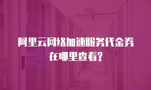 阿里云网络加速服务代金券在哪里查看?