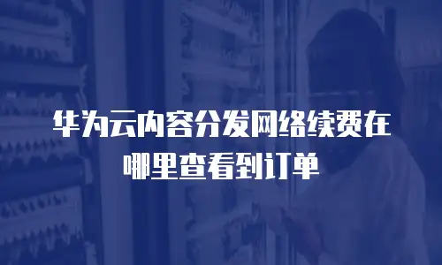 华为云内容分发网络续费在哪里查看到订单