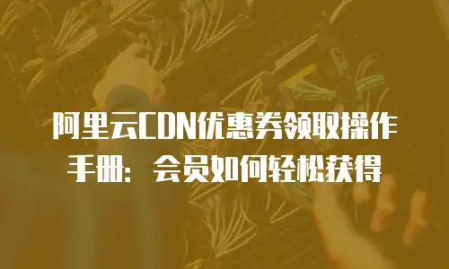 阿里云CDN优惠券领取操作手册：会员如何轻松获得