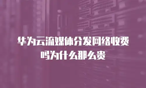 华为云流媒体分发网络收费吗为什么那么贵