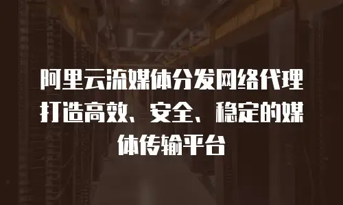 阿里云流媒体分发网络代理打造高效、安全、稳定的媒体传输平台