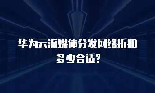 华为云流媒体分发网络折扣多少合适?