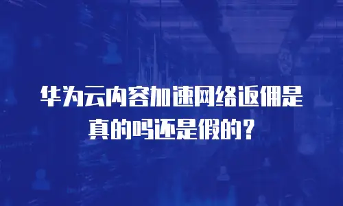 华为云内容加速网络返佣是真的吗还是假的？