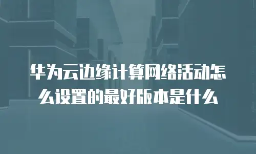 华为云边缘计算网络活动怎么设置的最好版本是什么
