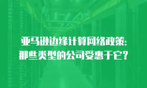 亚马逊边缘计算网络政策：那些类型的公司受惠于它？