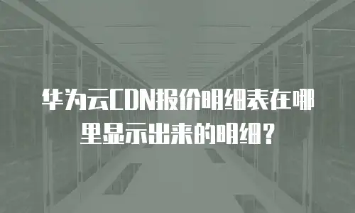 华为云CDN报价明细表在哪里显示出来的明细？