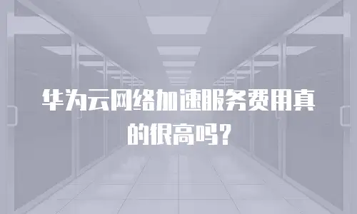 华为云网络加速服务费用真的很高吗？