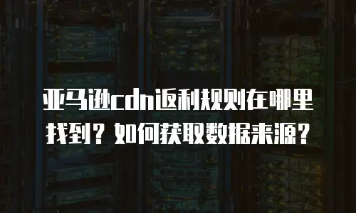 亚马逊cdn返利规则在哪里找到？如何获取数据来源？