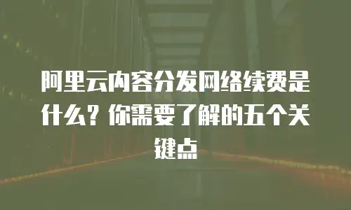 阿里云内容分发网络续费是什么？你需要了解的五个关键点