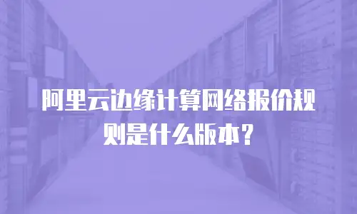 阿里云边缘计算网络报价规则是什么版本？