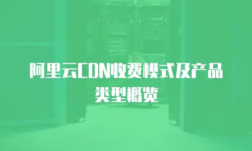 阿里云CDN收费模式及产品类型概览