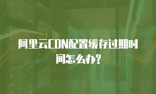 阿里云CDN配置缓存过期时间怎么办?