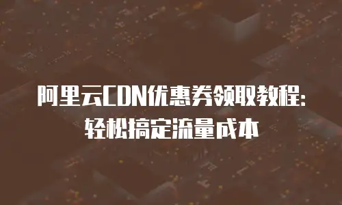阿里云CDN优惠券领取教程：轻松搞定流量成本