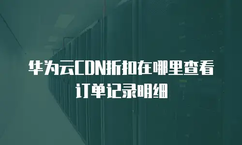 华为云CDN折扣在哪里查看订单记录明细
