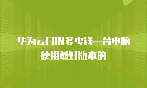 华为云CDN多少钱一台电脑使用最好版本的
