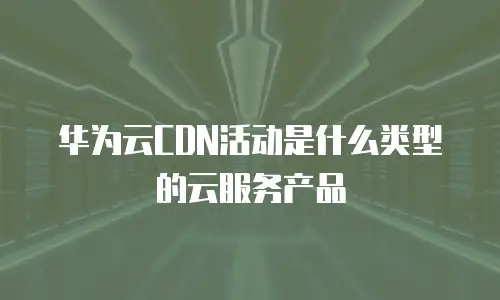 华为云CDN活动是什么类型的云服务产品