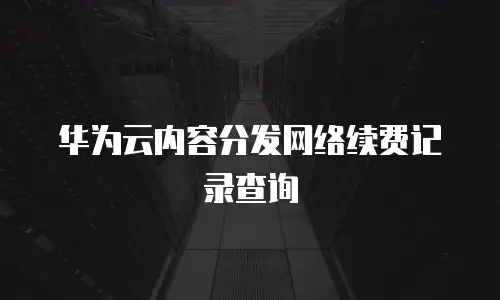 华为云内容分发网络续费记录查询
