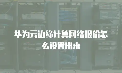 华为云边缘计算网络报价怎么设置出来