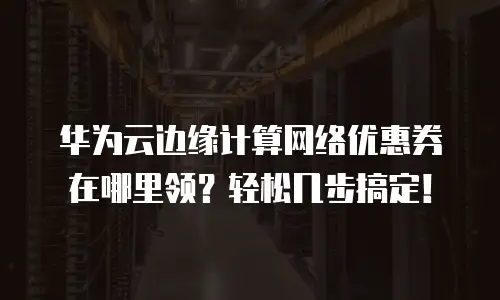 华为云边缘计算网络优惠券在哪里领？轻松几步搞定！