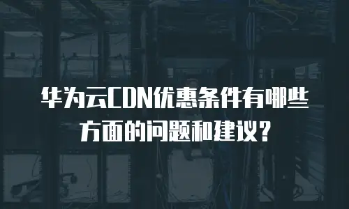 华为云CDN优惠条件有哪些方面的问题和建议？