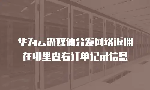 华为云流媒体分发网络返佣在哪里查看订单记录信息