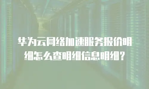 华为云网络加速服务报价明细怎么查明细信息明细？