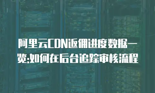 阿里云CDN返佣进度数据一览:如何在后台追踪审核流程