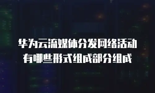华为云流媒体分发网络活动有哪些形式组成部分组成