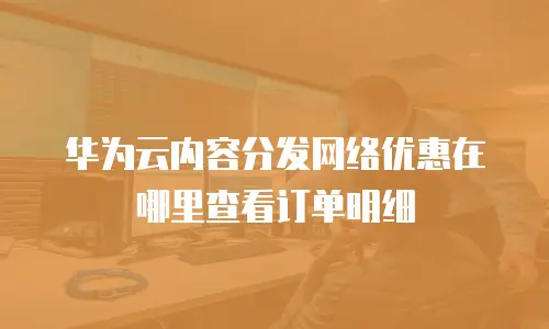 华为云内容分发网络优惠在哪里查看订单明细