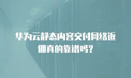 华为云静态内容交付网络返佣真的靠谱吗？