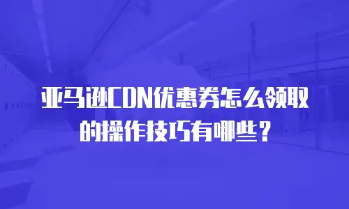 亚马逊CDN优惠券怎么领取的操作技巧有哪些？