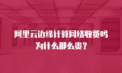阿里云边缘计算网络收费吗为什么那么贵？
