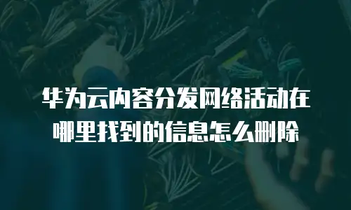 华为云内容分发网络活动在哪里找到的信息怎么删除