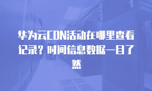 华为云CDN活动在哪里查看记录？时间信息数据一目了然
