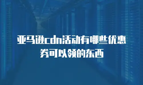 亚马逊cdn活动有哪些优惠券可以领的东西
